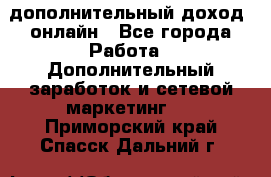 дополнительный доход  онлайн - Все города Работа » Дополнительный заработок и сетевой маркетинг   . Приморский край,Спасск-Дальний г.